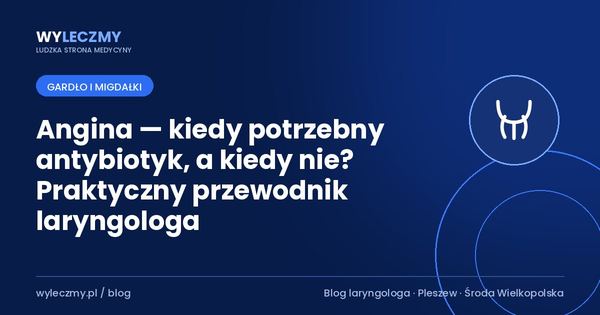 Angina — kiedy potrzebny antybiotyk, a kiedy nie? Praktyczny przewodnik laryngologa
