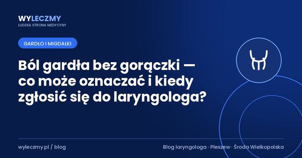Ból gardła bez gorączki — co może oznaczać i kiedy zgłosić się do laryngologa?