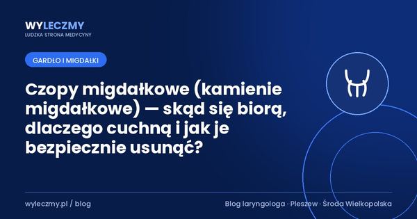 Czopy migdałkowe (kamienie migdałkowe) — skąd się biorą, dlaczego cuchną i jak je bezpiecznie usunąć?