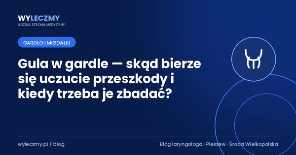 Gula w gardle — skąd bierze się uczucie przeszkody i kiedy trzeba je zbadać?