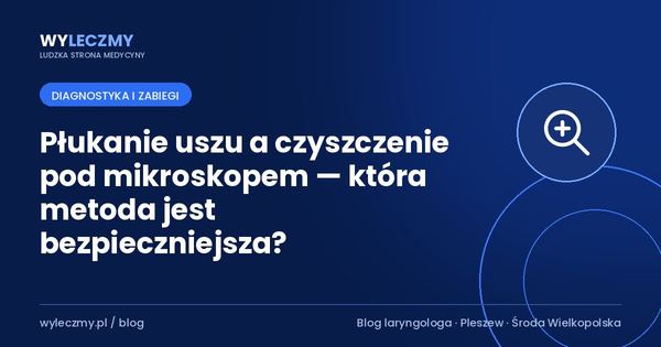 Płukanie uszu a czyszczenie pod mikroskopem — która metoda jest bezpieczniejsza?