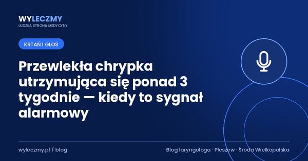 Przewlekła chrypka utrzymująca się ponad 3 tygodnie — kiedy to sygnał alarmowy