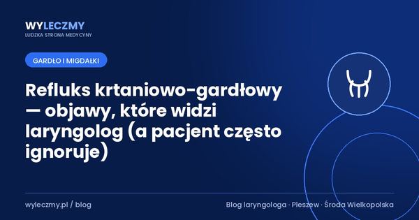 Refluks krtaniowo-gardłowy — objawy, które widzi laryngolog (a pacjent często ignoruje)