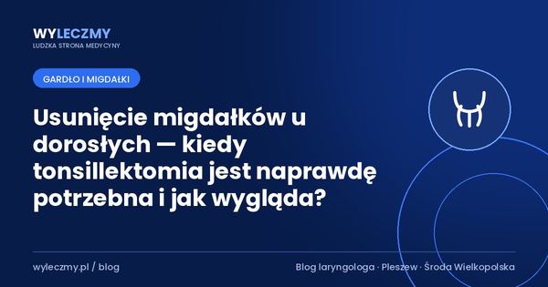 Usunięcie migdałków u dorosłych — kiedy tonsillektomia jest naprawdę potrzebna i jak wygląda?
