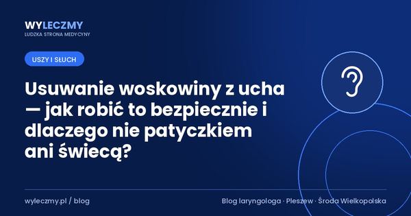 Usuwanie woskowiny z ucha — jak robić to bezpiecznie i dlaczego nie patyczkiem ani świecą?