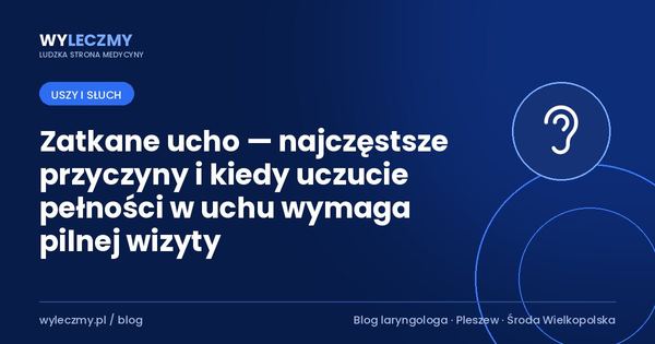 Zatkane ucho — najczęstsze przyczyny i kiedy uczucie pełności w uchu wymaga pilnej wizyty